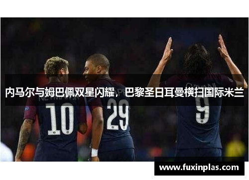 内马尔与姆巴佩双星闪耀，巴黎圣日耳曼横扫国际米兰